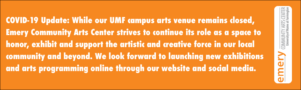 COVID-19 Update: While our UMF campus arts venue remains closed, Emery Community Arts Center strives to continue its role as a space to honor, exhibit and support the artistic and creative force in our local community and beyond. We look forward to launching new exhibitions and arts programming online through our website and social media.