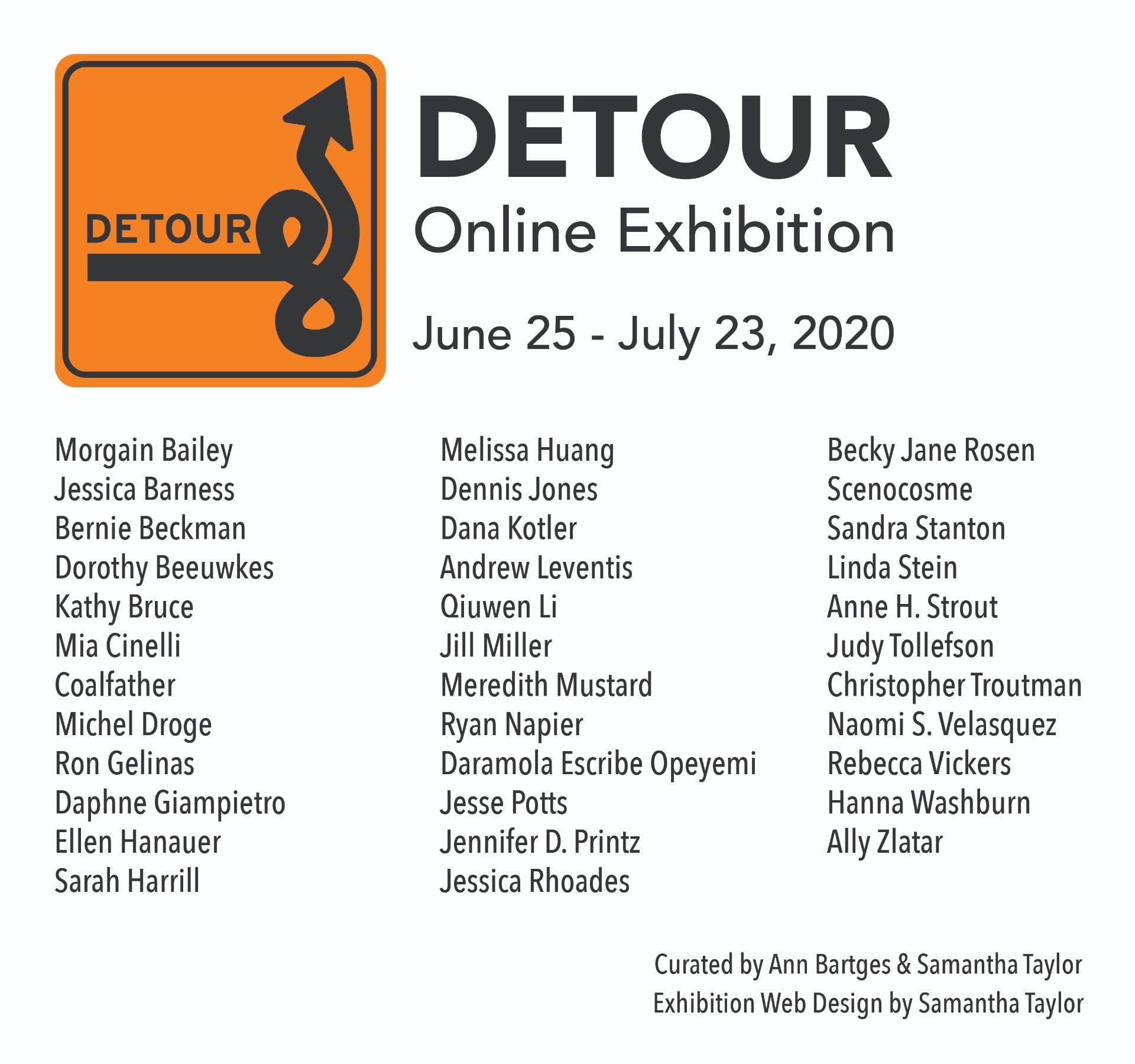 Detour: Online Exhibition features the following artists: Morgain Bailey Jessica Barness Bernie Beckman Dorothy Beeuwkes Kathy Bruce Mia Cinelli Coalfather Michel Droge Ron Gelinas Daphne Giampietro Ellen Hanauer Sarah Harrill Melissa Huang Dennis Jones Dana Kotler Andrew Leventis Qiuwen Li Jill Miller Meredith Mustard Ryan Napier Daramola Escribe Opeyemi Jesse Potts Jennifer D. Printz Jessica Rhoades Becky Jane Rosen Scenocosme Sandra Stanton Linda Stein Anne H. Strout Judy Tollefson Christopher Troutman Naomi S. Velasquez Rebecca Vickers Hanna Washburn Ally Zlatar. Curated by: Ann Bartges and Samantha Taylor and is designed by Samantha Taylor. 